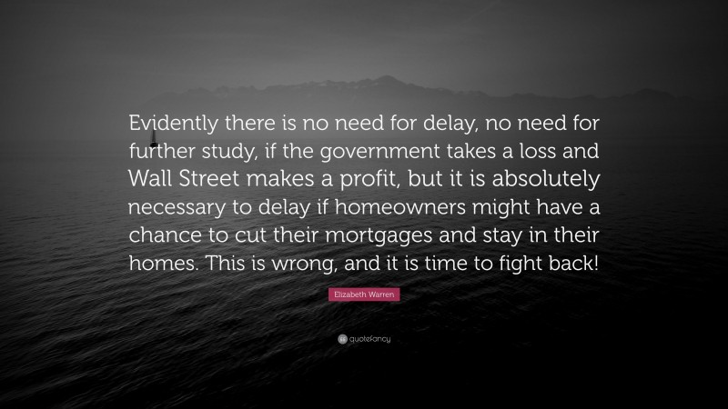 Elizabeth Warren Quote: “Evidently there is no need for delay, no need for further study, if the government takes a loss and Wall Street makes a profit, but it is absolutely necessary to delay if homeowners might have a chance to cut their mortgages and stay in their homes. This is wrong, and it is time to fight back!”