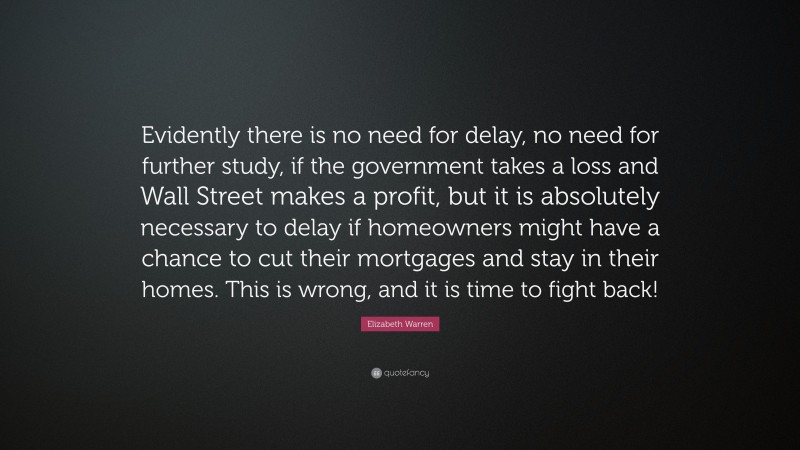Elizabeth Warren Quote: “Evidently there is no need for delay, no need for further study, if the government takes a loss and Wall Street makes a profit, but it is absolutely necessary to delay if homeowners might have a chance to cut their mortgages and stay in their homes. This is wrong, and it is time to fight back!”