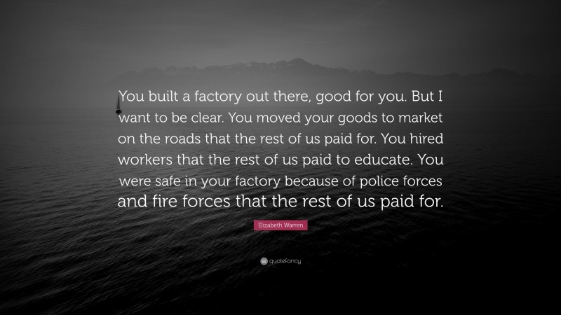 Elizabeth Warren Quote: “You built a factory out there, good for you. But I want to be clear. You moved your goods to market on the roads that the rest of us paid for. You hired workers that the rest of us paid to educate. You were safe in your factory because of police forces and fire forces that the rest of us paid for.”