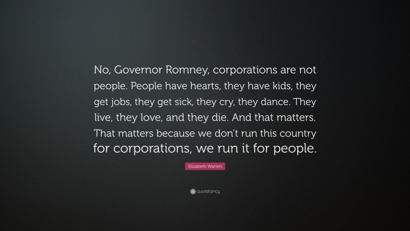 Elizabeth Warren Quote: “No, Governor Romney, corporations are not people. People have hearts, they have kids, they get jobs, they get sick, they cry, they dance. They live, they love, and they die. And that matters. That matters because we don’t run this country for corporations, we run it for people.”