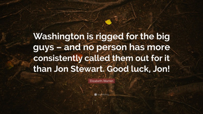 Elizabeth Warren Quote: “Washington is rigged for the big guys – and no person has more consistently called them out for it than Jon Stewart. Good luck, Jon!”