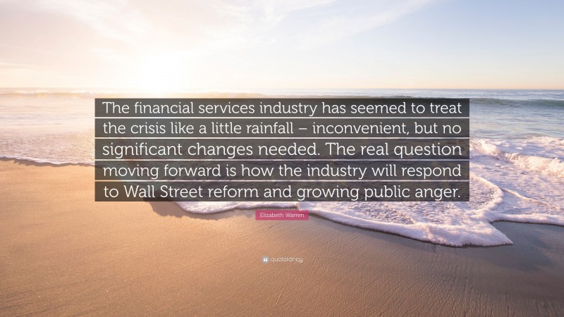 Elizabeth Warren Quote: “The financial services industry has seemed to treat the crisis like a little rainfall – inconvenient, but no significant changes needed. The real question moving forward is how the industry will respond to Wall Street reform and growing public anger.”
