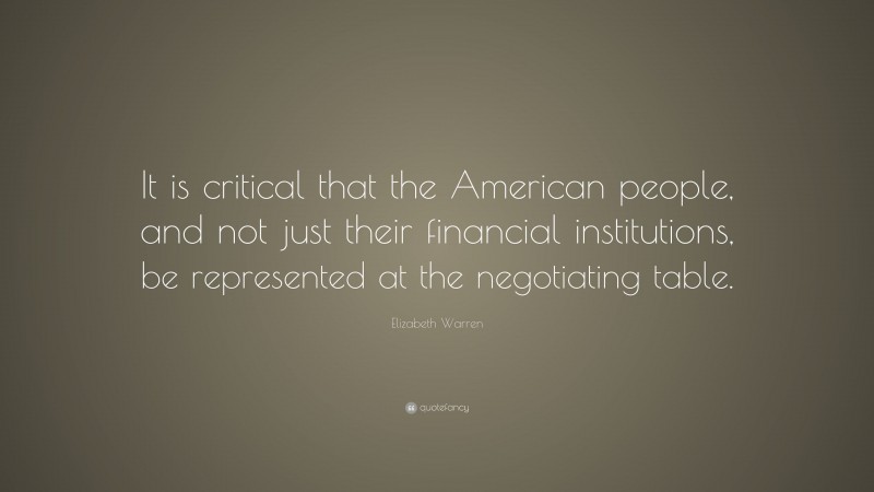 Elizabeth Warren Quote: “It is critical that the American people, and not just their financial institutions, be represented at the negotiating table.”