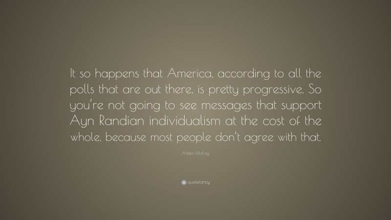Adam McKay Quote: “It so happens that America, according to all the polls that are out there, is pretty progressive. So you’re not going to see messages that support Ayn Randian individualism at the cost of the whole, because most people don’t agree with that.”
