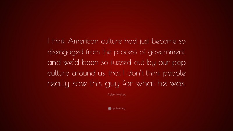 Adam McKay Quote: “I think American culture had just become so disengaged from the process of government, and we’d been so fuzzed out by our pop culture around us, that I don’t think people really saw this guy for what he was.”