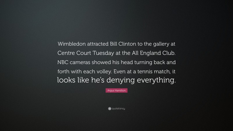 Argus Hamilton Quote: “Wimbledon attracted Bill Clinton to the gallery at Centre Court Tuesday at the All England Club. NBC cameras showed his head turning back and forth with each volley. Even at a tennis match, it looks like he’s denying everything.”