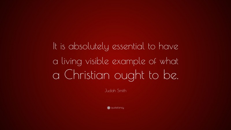 Judah Smith Quote: “It is absolutely essential to have a living visible example of what a Christian ought to be.”