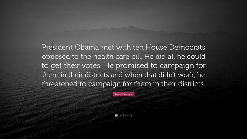 Argus Hamilton Quote: “President Obama met with ten House Democrats opposed to the health care bill. He did all he could to get their votes. He promised to campaign for them in their districts and when that didn’t work, he threatened to campaign for them in their districts.”