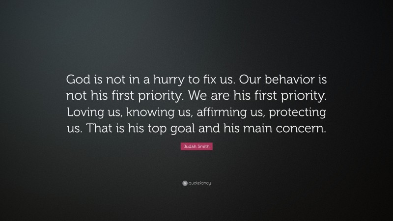 Judah Smith Quote: “God is not in a hurry to fix us. Our behavior is not his first priority. We are his first priority. Loving us, knowing us, affirming us, protecting us. That is his top goal and his main concern.”