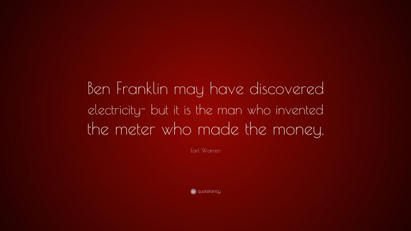 Earl Warren Quote: “Ben Franklin may have discovered electricity- but it is the man who invented the meter who made the money.”