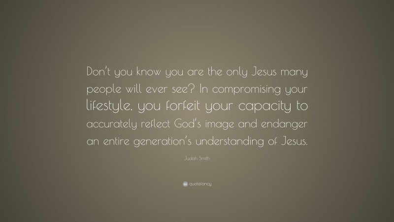 Judah Smith Quote: “Don’t you know you are the only Jesus many people will ever see? In compromising your lifestyle, you forfeit your capacity to accurately reflect God’s image and endanger an entire generation’s understanding of Jesus.”