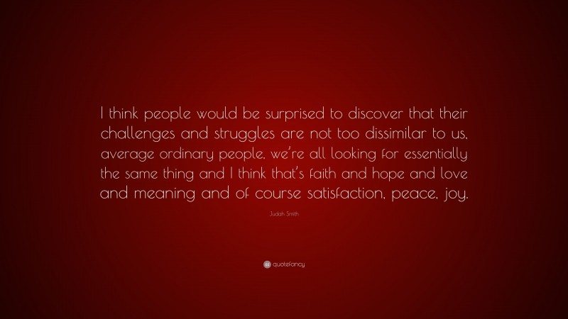 Judah Smith Quote: “I think people would be surprised to discover that their challenges and struggles are not too dissimilar to us, average ordinary people, we’re all looking for essentially the same thing and I think that’s faith and hope and love and meaning and of course satisfaction, peace, joy.”