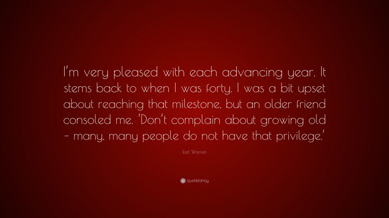 Earl Warren Quote: “I’m very pleased with each advancing year. It stems back to when I was forty. I was a bit upset about reaching that milestone, but an older friend consoled me. ‘Don’t complain about growing old – many, many people do not have that privilege.’”