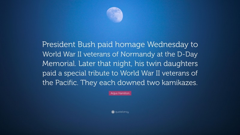 Argus Hamilton Quote: “President Bush paid homage Wednesday to World War II veterans of Normandy at the D-Day Memorial. Later that night, his twin daughters paid a special tribute to World War II veterans of the Pacific. They each downed two kamikazes.”