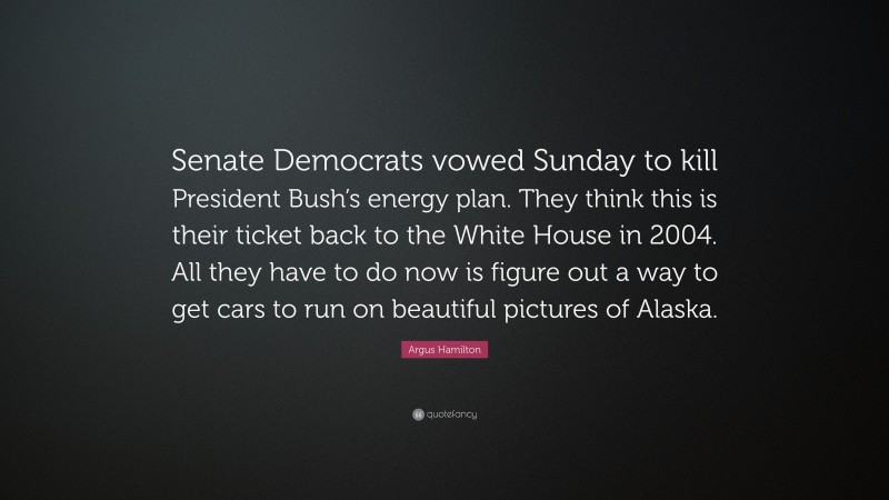 Argus Hamilton Quote: “Senate Democrats vowed Sunday to kill President Bush’s energy plan. They think this is their ticket back to the White House in 2004. All they have to do now is figure out a way to get cars to run on beautiful pictures of Alaska.”
