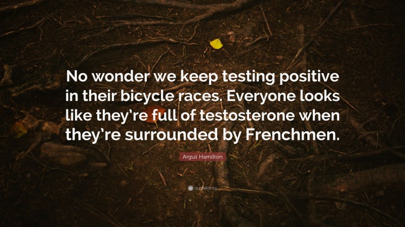 Argus Hamilton Quote: “No wonder we keep testing positive in their bicycle races. Everyone looks like they’re full of testosterone when they’re surrounded by Frenchmen.”