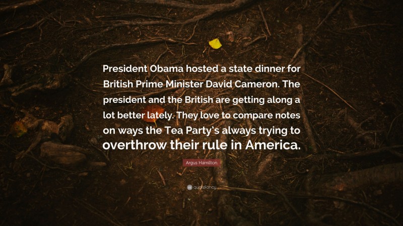 Argus Hamilton Quote: “President Obama hosted a state dinner for British Prime Minister David Cameron. The president and the British are getting along a lot better lately. They love to compare notes on ways the Tea Party’s always trying to overthrow their rule in America.”