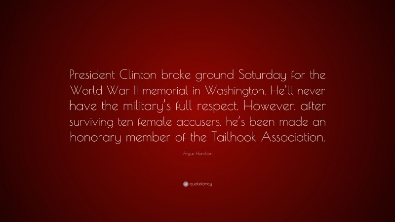 Argus Hamilton Quote: “President Clinton broke ground Saturday for the World War II memorial in Washington. He’ll never have the military’s full respect. However, after surviving ten female accusers, he’s been made an honorary member of the Tailhook Association.”