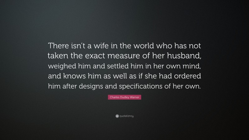 Charles Dudley Warner Quote: “There isn’t a wife in the world who has not taken the exact measure of her husband, weighed him and settled him in her own mind, and knows him as well as if she had ordered him after designs and specifications of her own.”