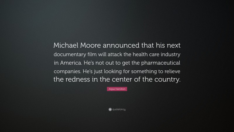 Argus Hamilton Quote: “Michael Moore announced that his next documentary film will attack the health care industry in America. He’s not out to get the pharmaceutical companies. He’s just looking for something to relieve the redness in the center of the country.”