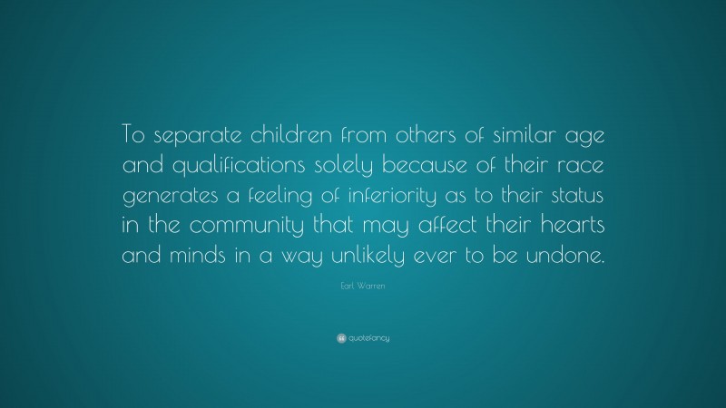 Earl Warren Quote: “To separate children from others of similar age and qualifications solely because of their race generates a feeling of inferiority as to their status in the community that may affect their hearts and minds in a way unlikely ever to be undone.”