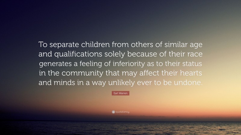 Earl Warren Quote: “To separate children from others of similar age and qualifications solely because of their race generates a feeling of inferiority as to their status in the community that may affect their hearts and minds in a way unlikely ever to be undone.”