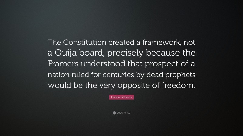 Dahlia Lithwick Quote: “The Constitution created a framework, not a Ouija board, precisely because the Framers understood that prospect of a nation ruled for centuries by dead prophets would be the very opposite of freedom.”