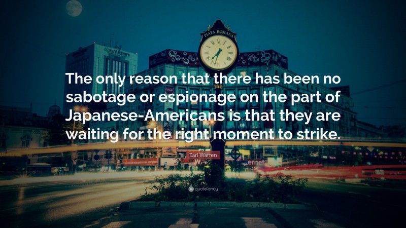 Earl Warren Quote: “The only reason that there has been no sabotage or espionage on the part of Japanese-Americans is that they are waiting for the right moment to strike.”