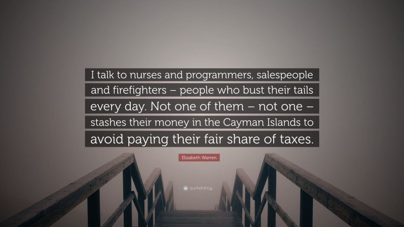 Elizabeth Warren Quote: “I talk to nurses and programmers, salespeople and firefighters – people who bust their tails every day. Not one of them – not one – stashes their money in the Cayman Islands to avoid paying their fair share of taxes.”