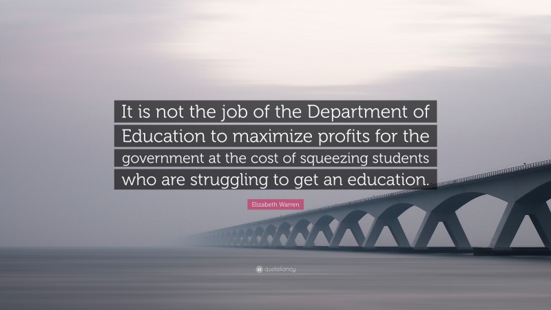 Elizabeth Warren Quote: “It is not the job of the Department of Education to maximize profits for the government at the cost of squeezing students who are struggling to get an education.”