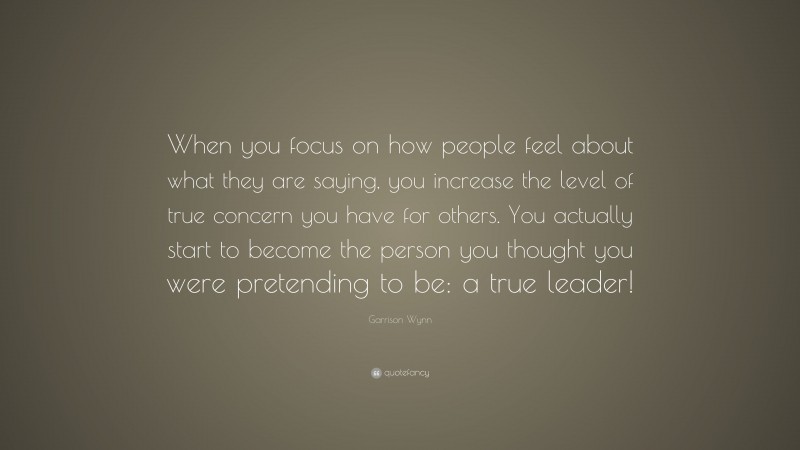 Garrison Wynn Quote: “When you focus on how people feel about what they are saying, you increase the level of true concern you have for others. You actually start to become the person you thought you were pretending to be: a true leader!”