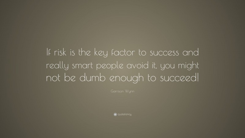 Garrison Wynn Quote: “If risk is the key factor to success and really smart people avoid it, you might not be dumb enough to succeed!”