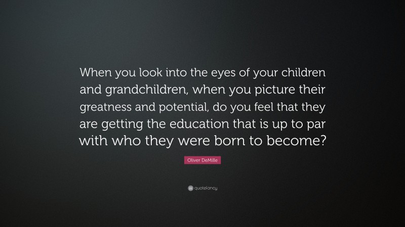 Oliver DeMille Quote: “When you look into the eyes of your children and grandchildren, when you picture their greatness and potential, do you feel that they are getting the education that is up to par with who they were born to become?”