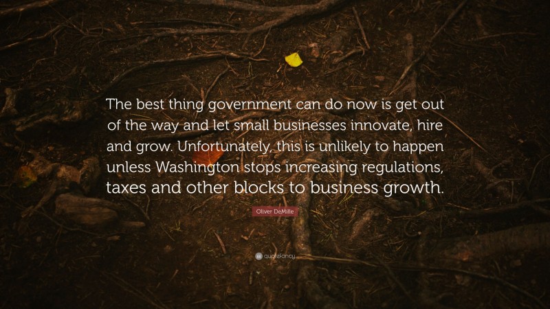 Oliver DeMille Quote: “The best thing government can do now is get out of the way and let small businesses innovate, hire and grow. Unfortunately, this is unlikely to happen unless Washington stops increasing regulations, taxes and other blocks to business growth.”