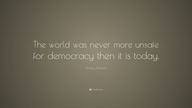 Stanley Baldwin Quote: “The world was never more unsafe for democracy then it is today.”