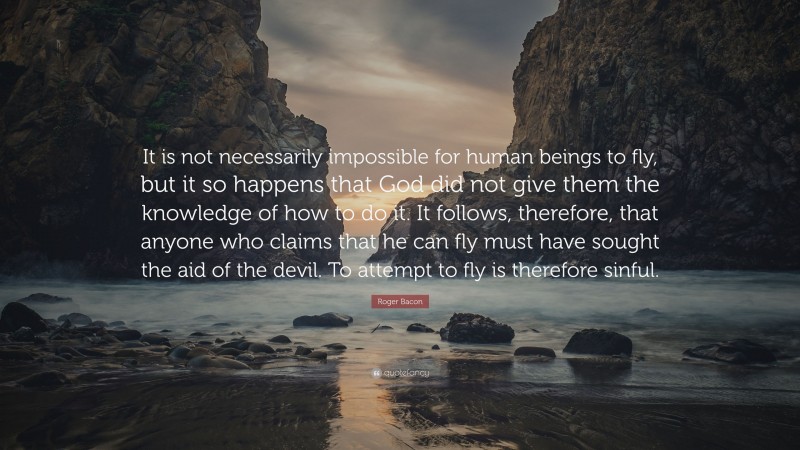Roger Bacon Quote: “It is not necessarily impossible for human beings to fly, but it so happens that God did not give them the knowledge of how to do it. It follows, therefore, that anyone who claims that he can fly must have sought the aid of the devil. To attempt to fly is therefore sinful.”
