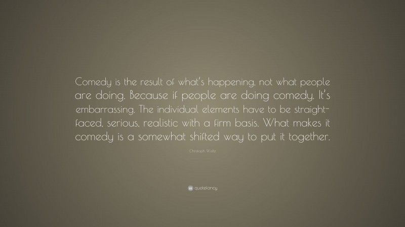 Christoph Waltz Quote: “Comedy is the result of what’s happening, not what people are doing. Because if people are doing comedy. It’s embarrassing. The individual elements have to be straight-faced, serious, realistic with a firm basis. What makes it comedy is a somewhat shifted way to put it together.”