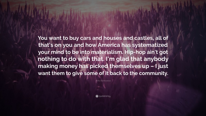 Afrika Bambaataa Quote: “You want to buy cars and houses and castles, all of that’s on you and how America has systematized your mind to be into materialism. Hip-hop ain’t got nothing to do with that. I’m glad that anybody making money has picked themselves up – I just want them to give some of it back to the community.”