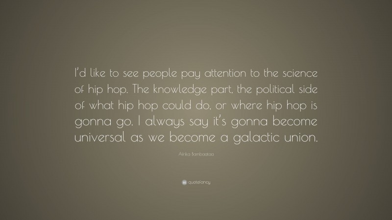 Afrika Bambaataa Quote: “I’d like to see people pay attention to the science of hip hop. The knowledge part, the political side of what hip hop could do, or where hip hop is gonna go. I always say it’s gonna become universal as we become a galactic union.”