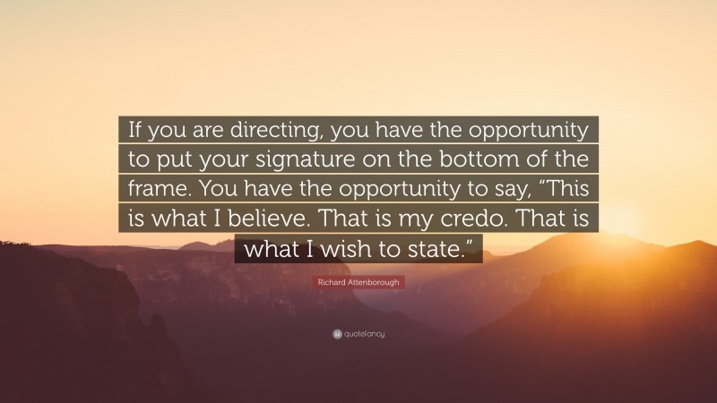Richard Attenborough Quote: “If you are directing, you have the opportunity to put your signature on the bottom of the frame. You have the opportunity to say, “This is what I believe. That is my credo. That is what I wish to state.””