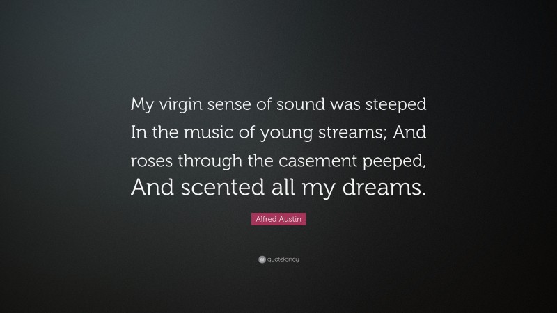 Alfred Austin Quote: “My virgin sense of sound was steeped In the music of young streams; And roses through the casement peeped, And scented all my dreams.”