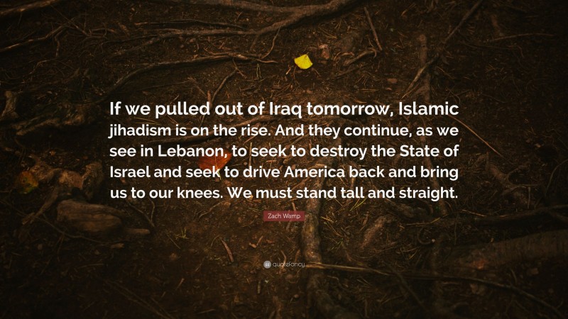 Zach Wamp Quote: “If we pulled out of Iraq tomorrow, Islamic jihadism is on the rise. And they continue, as we see in Lebanon, to seek to destroy the State of Israel and seek to drive America back and bring us to our knees. We must stand tall and straight.”
