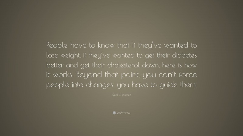 Neal D. Barnard Quote: “People have to know that if they’ve wanted to lose weight, if they’ve wanted to get their diabetes better and get their cholesterol down, here is how it works. Beyond that point, you can’t force people into changes, you have to guide them.”