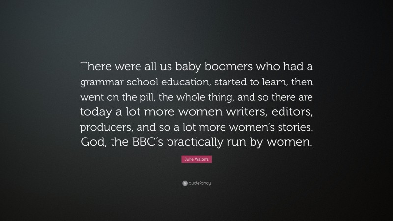 Julie Walters Quote: “There were all us baby boomers who had a grammar school education, started to learn, then went on the pill, the whole thing, and so there are today a lot more women writers, editors, producers, and so a lot more women’s stories. God, the BBC’s practically run by women.”