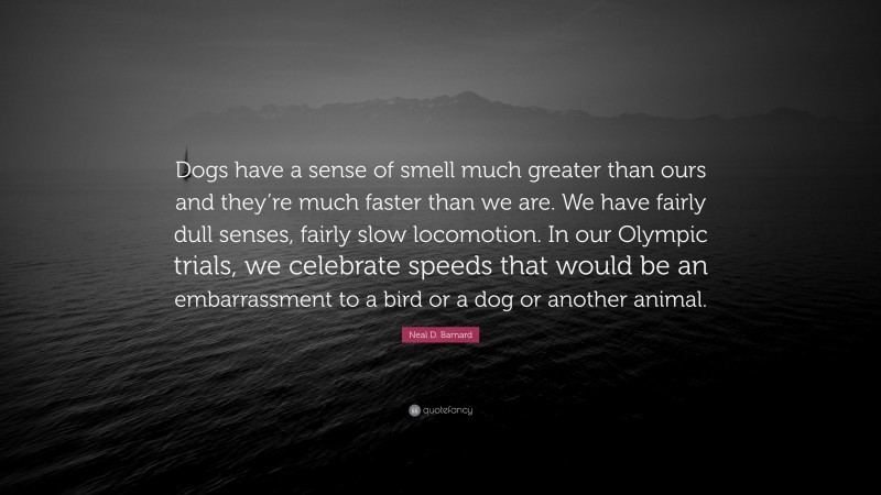 Neal D. Barnard Quote: “Dogs have a sense of smell much greater than ours and they’re much faster than we are. We have fairly dull senses, fairly slow locomotion. In our Olympic trials, we celebrate speeds that would be an embarrassment to a bird or a dog or another animal.”
