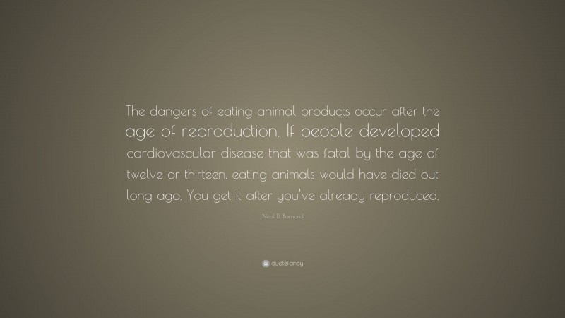 Neal D. Barnard Quote: “The dangers of eating animal products occur after the age of reproduction. If people developed cardiovascular disease that was fatal by the age of twelve or thirteen, eating animals would have died out long ago. You get it after you’ve already reproduced.”