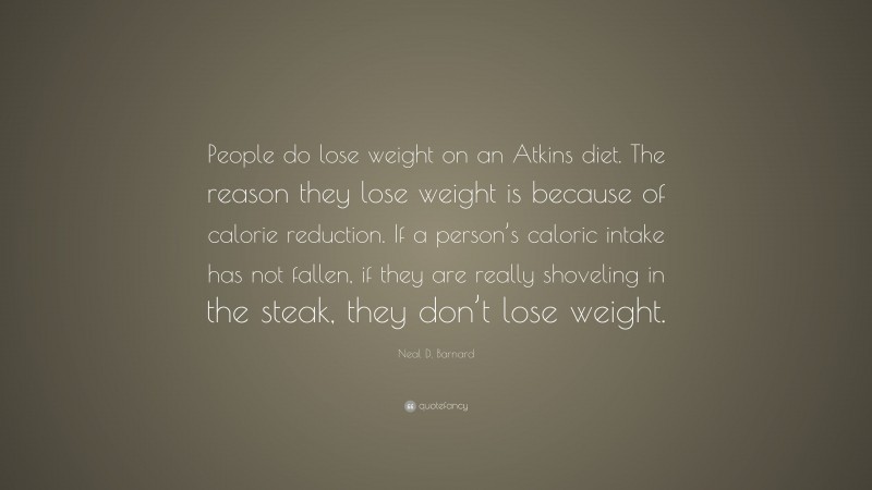 Neal D. Barnard Quote: “People do lose weight on an Atkins diet. The reason they lose weight is because of calorie reduction. If a person’s caloric intake has not fallen, if they are really shoveling in the steak, they don’t lose weight.”