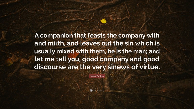 Izaak Walton Quote: “A companion that feasts the company with and mirth, and leaves out the sin which is usually mixed with them, he is the man; and let me tell you, good company and good discourse are the very sinews of virtue.”