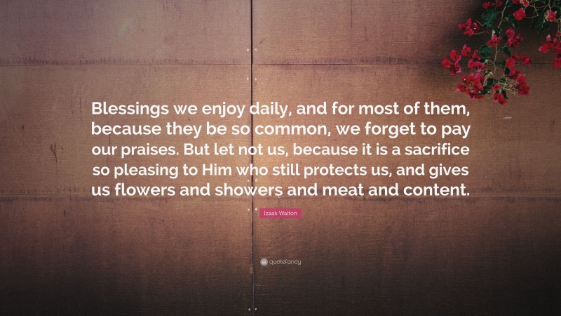 Izaak Walton Quote: “Blessings we enjoy daily, and for most of them, because they be so common, we forget to pay our praises. But let not us, because it is a sacrifice so pleasing to Him who still protects us, and gives us flowers and showers and meat and content.”