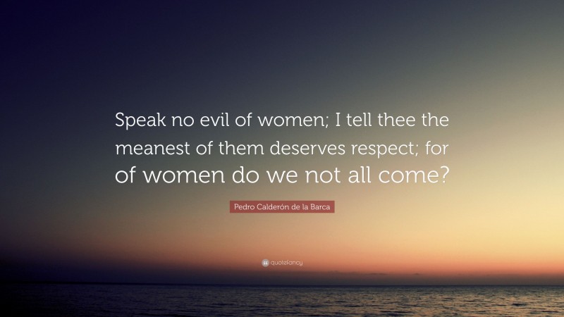 Pedro Calderón de la Barca Quote: “Speak no evil of women; I tell thee the meanest of them deserves respect; for of women do we not all come?”